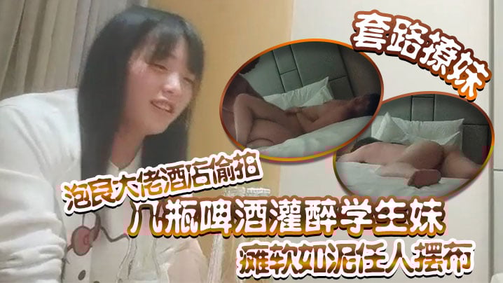 【套路撩妹】泡良大佬酒店偷拍几瓶啤酒灌醉学生妹瘫软如泥任人摆布插入发出享受的娇喘真是刺激